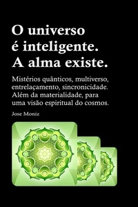  Jose Moniz - O universo é inteligente. A alma existe. Mistérios quânticos, multiverso, entrelaçamento, sincronicidade. Além da materialidade, para uma visão espiritual do cosmos..