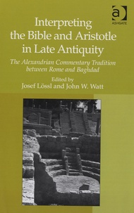 Josef Lossl et John W. Watt - Interpreting the Bible and Aristotle in Late Antiquity - The Alexandrian Commentary Tradition Between Rome and Baghdad.