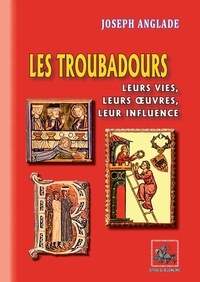 Joseph Anglade - Les troubadours - Leurs vies, leurs oeuvres, leur influence.