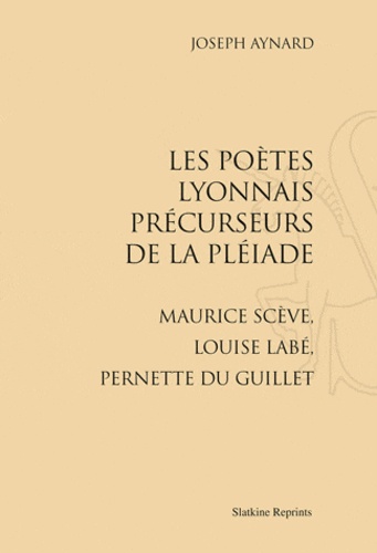 Joseph Aynard - Les poètes lyonnais précurseurs de la Pléiade - Maurice Scève, Louise Labé, Pernette du Guillet. Réimpression de l'édition de Paris, 1924.