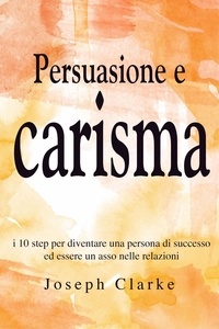  Joseph Clarke - Persuasione e Carisma: I 10 step per diventare una persona di successo ed essere un asso nelle relazioni.