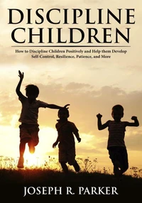 Discipline Children: How to Discipline Children Positively and Help Them Develop Self-Control, Resilience and More