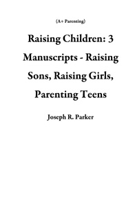  Joseph R. Parker - Raising Children: 3 Manuscripts - Raising Sons, Raising Girls, Parenting Teens - A+ Parenting.