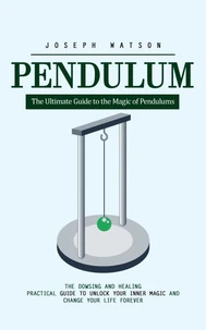 Pendulum: The Ultimate Guide to the Magic of Pendulums (The Dowsing and Healing Practical Guide to Unlock Your Inner Magic and Change Your Life Forever)