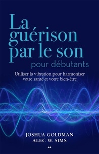 Joshua Goldman et Alec W. Sims - La guérison par le son pour débutants - Utiliser la vibration pour harmoniser votre santé et votre bien-être.