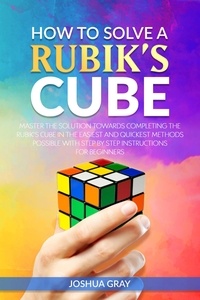  Joshua Gray - How To Solve A Rubik's Cube: Master The Solution Towards Completing The Rubik’s Cube In The Easiest And Quickest Methods Possible With Step By Step Instructions For Beginners.