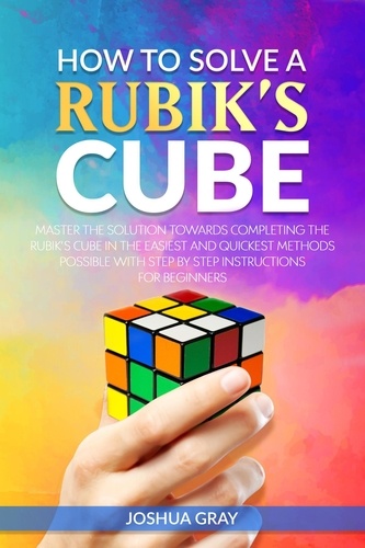  Joshua Gray - How To Solve A Rubik's Cube: Master The Solution Towards Completing The Rubik’s Cube In The Easiest And Quickest Methods Possible With Step By Step Instructions For Beginners.