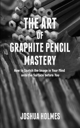  Joshua Holmes - The Art of Graphite Pencil Mastery: How to Sketch the Image in Your Mind onto the Surface before You - The Art of Mastery Series, #4.