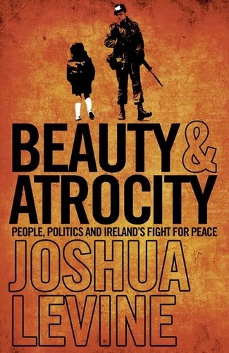Joshua Levine - Beauty and Atrocity - People, Politics and Ireland’s Fight for Peace.