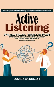Active Listening: Mastering the Art of Listening to Improve Your Conversations (Practical Skills For Effective Communication, Career Success, and Healthy Relationships)