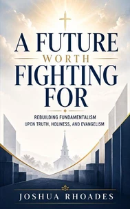 A Future Worth Fighting For- Rebuilding Fundamentalism Upon Truth, Holiness, and Evangelism