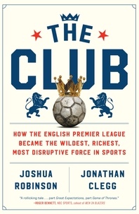 Joshua Robinson et Jonathan Clegg - The Club - How the English Premier League Became the Wildest, Richest, Most Disruptive Force in Sports.