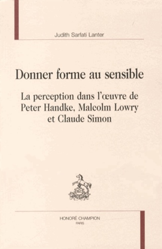 Judith Sarfati Lanter - Donner forme au sensible - La perception dans l'oeuvre de Peter Handke, Malcolm Lowry et Claude Simon.
