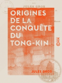 Jules Gros - Origines de la conquête du Tong-Kin - Depuis l'expédition de Jean Dupuis jusqu'à la mort de Henri Rivière.
