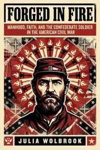 Forged in Fire Manhood, Faith, and the Confederate Soldier in the American Civil War