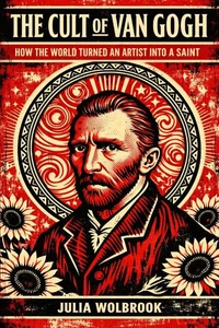 The Cult of Van Gogh How the World Turned an Artist into a Saint