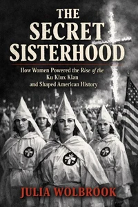 The Secret Sisterhood How Women Powered the Rise of the Ku Klux Klan and Shaped American History