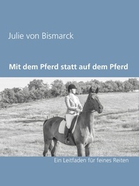 Julie von Bismarck - Mit dem Pferd statt auf dem Pferd - Ein Leitfaden für feines Reiten.