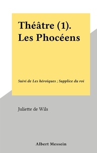 Juliette de Wils - Théâtre (1). Les Phocéens - Suivi de Les héroïques ; Supplice du roi.