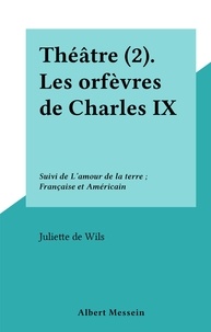 Juliette de Wils - Théâtre (2). Les orfèvres de Charles IX - Suivi de L'amour de la terre ; Française et Américain.
