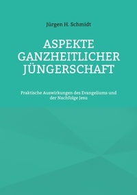 Jürgen H. Schmidt - Aspekte ganzheitlicher Jüngerschaft - Praktische Auswirkungen des Evangeliums und der Nachfolge Jesu.