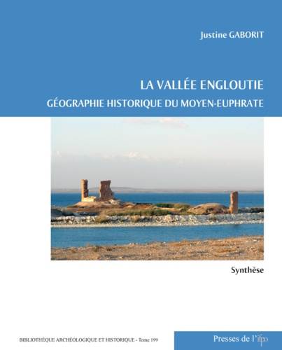 Justine Gaborit - La vallée engloutie - Géographie historique du Moyen-Euphrate (du IVe s. av. J.-C. au VIIe s. apr. J.-C.) Volume 1, Synthèse.