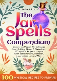  Justine J. Scott - The Jar Spells Compendium: Discover the Modern Way to Change Your Life Using Rituals &amp; Divinations. 100 Mystical Recipes to Prepare Witch Bottles for Love, Protection, Money, Good Luck and More.