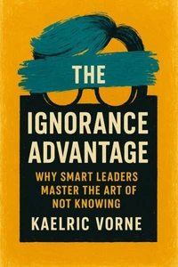 The Ignorance Advantage: Why Smart Leaders Master the Art of Not Knowing