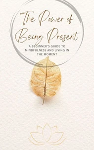 The Power of Being Present: A Beginner’s Guide to Mindfulness and Living in the Moment