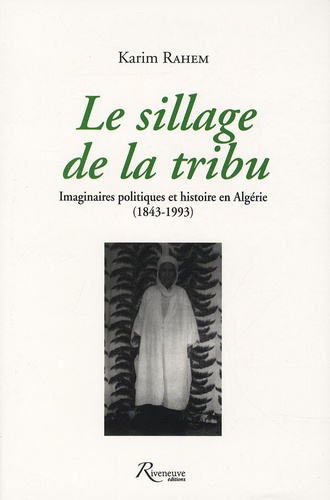 Karim Rahem - Le sillage de la tribu - Imaginaires politiques et histoire en Algérie (1843-1993).