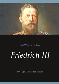 Karl-Wilhelm Rosberg - Friedrich III - 99 Tage Deutscher Kaiser.
