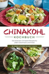 Chinakohl Kochbuch: Die leckersten Chinakohl Rezepte für jeden Geschmack und Anlass - inkl. Chinakohl Aufstrichen, Getränken &amp; Desserts