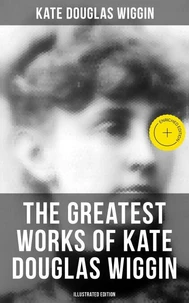 The Greatest Works of Kate Douglas Wiggin (Illustrated Edition)