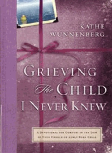 Kathe Wunnenberg - Grieving the Child I Never Knew - A Devotional Companion for Comfort in the Loss of your Unborn or Newly Born Child.