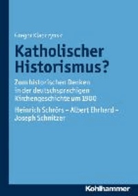 Katholischer Historismus? - Zum historischen Denken in der deutschsprachigen Kirchengeschichte um 1900. Heinrich Schrörs - Albert Ehrhard - Joseph Schnitzer.
