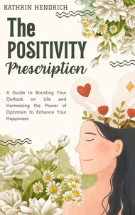 The Positivity Prescription: A Guide to Boosting Your Outlook on Life and Harnessing the Power of Optimism to Enhance Your Happiness