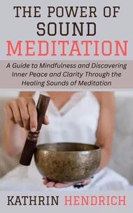 The Power of Sound Meditation: A Guide to Mindfulness and Discovering Inner Peace and Clarity Through the Healing Sounds of Meditation
