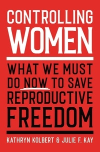 Kathryn Kolbert et Julie F. Kay - Controlling Women - What We Must Do Now to Save Reproductive Freedom.