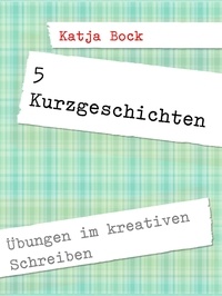 Katja Bock - 5 Kurzgeschichten - Übungen im kreativen Schreiben.