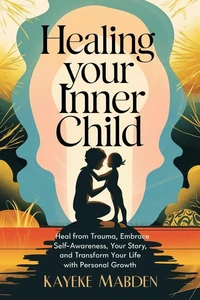 Healing Your Inner Child: Heal from Trauma, Embrace Self-Awareness, Your Story, and Transform Your Life with Personal Growth