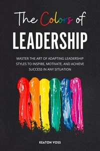 The Colors of Leadership: Master The Art Of Adapting Leadership Styles To Inspire, Motivate, And Achieve Success In Any Situation