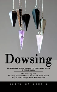 Dowsing: A Step by Step Guide to Dowsing With a Pendulum (The Dowsing and Healing Practical Guide to Unlock Your Inner Magic and Change Your Life Forever)