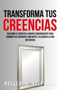 Transforma Tus Creencias: Descubre El Poder De La Mente Subconsciente Para Cambiar Tus Creencias Limitantes Y Alcanzar La Vida Que Deseas