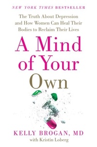 Kelly Brogan, M.D. et Kristin Loberg - A Mind of Your Own - The Truth About Depression and How Women Can Heal Their Bodies to Reclaim Their Lives.