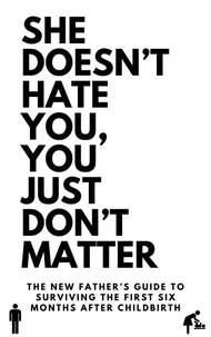 She Doesn’t Hate You, You Just Don’t Matter: The New Father’s Guide to Surviving the First Six Months After Childbirth