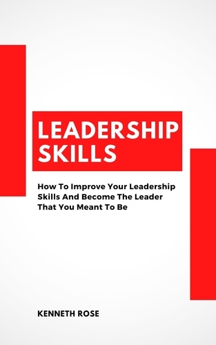  Kenneth Rose - Leadership Skills - How To Improve Your Leadership Skills And Become The Leader That You Meant To Be.