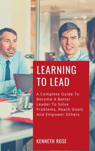  Kenneth Rose - Learning To Lead - A Complete Guide To Become A Better Leader To Solve Problems, Reach Goals And Empower Others.