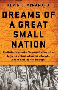 Kevin J McNamara - Dreams of a Great Small Nation - The Mutinous Army that Threatened a Revolution, Destroyed an Empire, Founded a Republic, and Remade the Map of Europe.