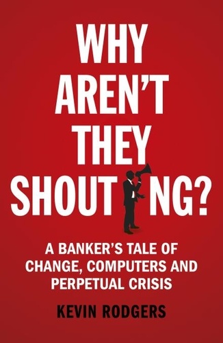 Kevin Rodgers - Why Aren't They Shouting? - A Banker’s Tale of Change, Computers and Perpetual Crisis.