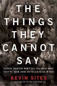 Kevin Sites - The Things They Cannot Say - Stories Soldiers Won't Tell You About What They've Seen, Done or Failed to Do in War.